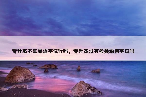 专升本不拿英语学位行吗，专升本没有考英语有学位吗