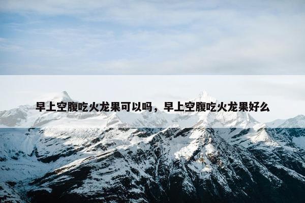 早上空腹吃火龙果可以吗，早上空腹吃火龙果好么