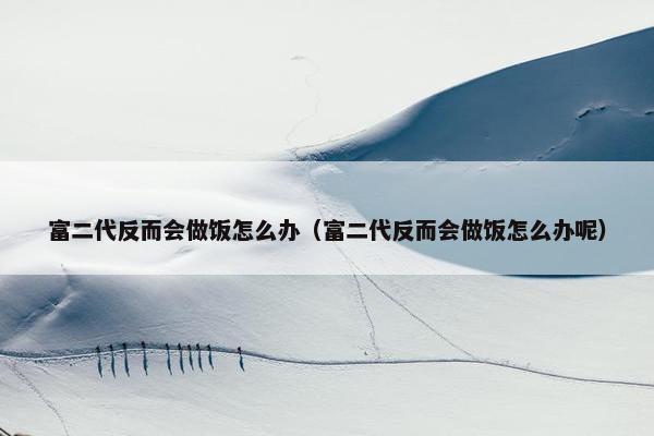 富二代反而会做饭怎么办（富二代反而会做饭怎么办呢）