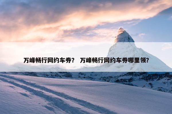 万峰畅行网约车券？ 万峰畅行网约车券哪里领？