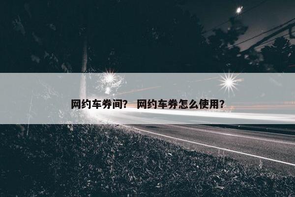 网约车券间？ 网约车券怎么使用？