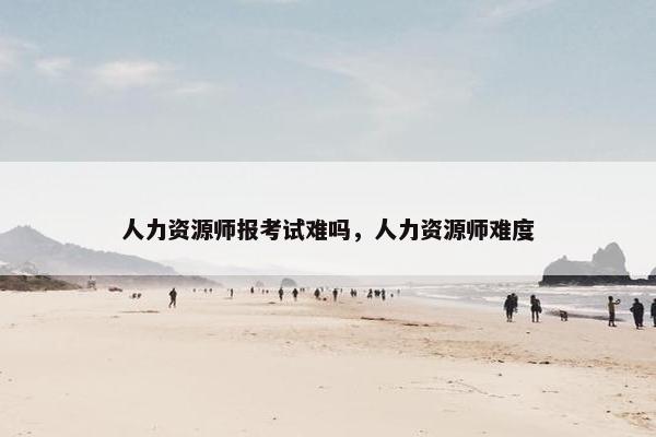 人力资源师报考试难吗，人力资源师难度