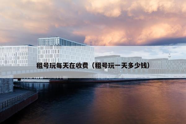 租号玩每天在收费（租号玩一天多少钱）
