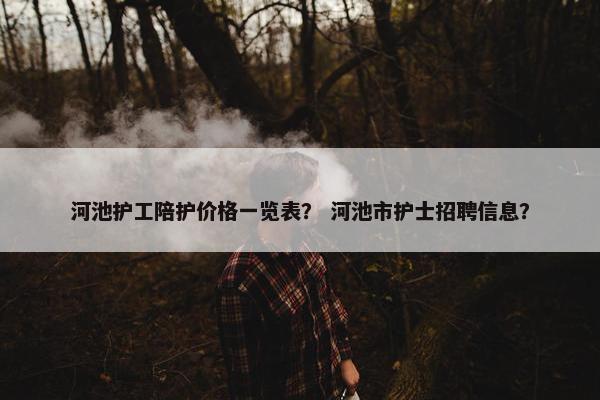 河池护工陪护价格一览表？ 河池市护士招聘信息？