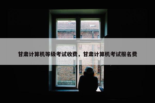 甘肃计算机等级考试收费，甘肃计算机考试报名费