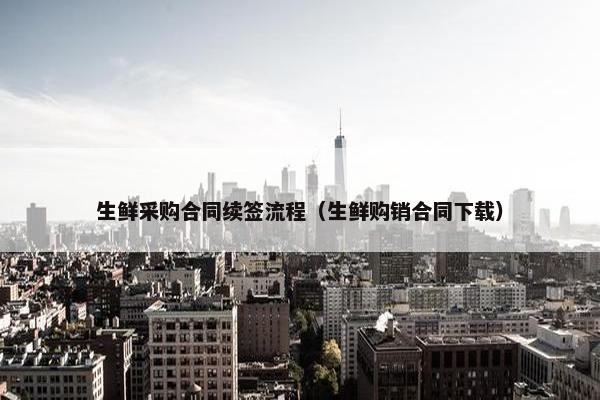 生鲜采购合同续签流程（生鲜购销合同下载）