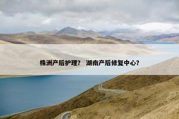 株洲产后护理？ 湖南产后修复中心？