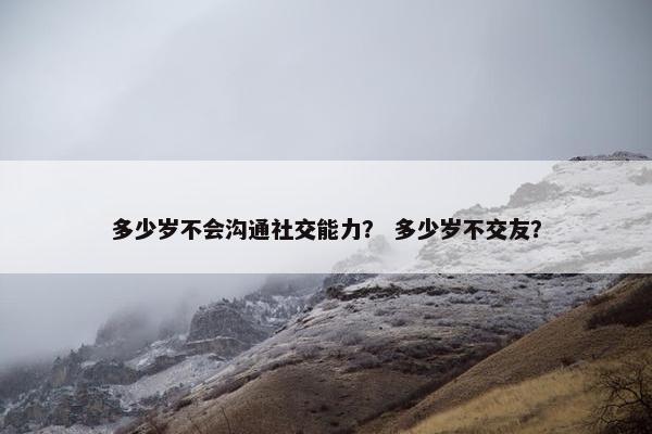 多少岁不会沟通社交能力？ 多少岁不交友？
