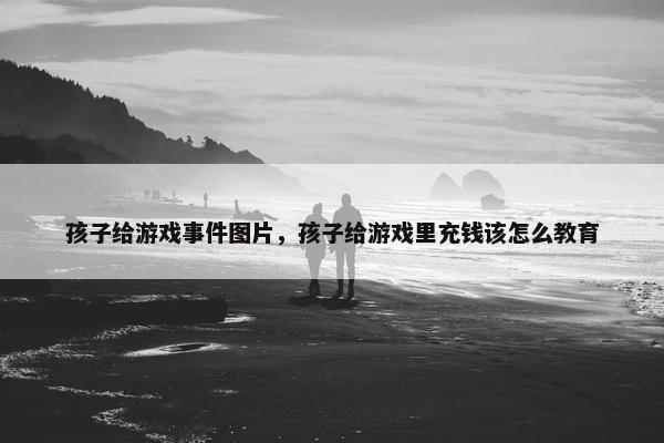 孩子给游戏事件图片，孩子给游戏里充钱该怎么教育