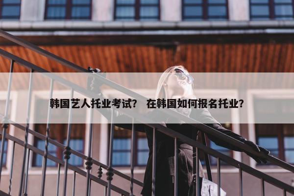 韩国艺人托业考试？ 在韩国如何报名托业？