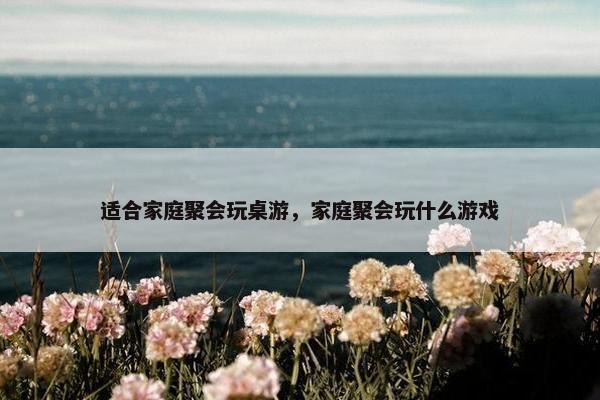 适合家庭聚会玩桌游，家庭聚会玩什么游戏