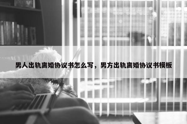 男人出轨离婚协议书怎么写，男方出轨离婚协议书模板