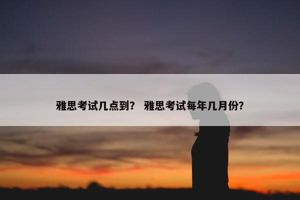 雅思考试几点到？ 雅思考试每年几月份？