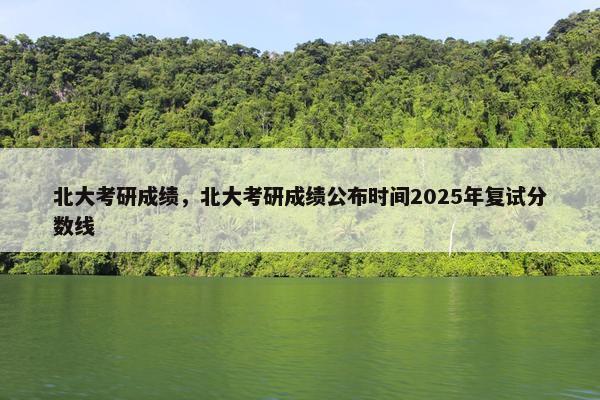 北大考研成绩，北大考研成绩公布时间2025年复试分数线