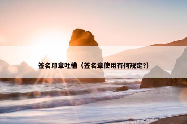 签名印章吐槽（签名章使用有何规定?）