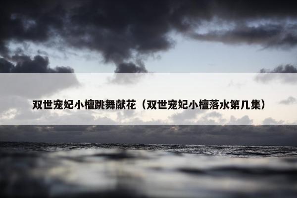 双世宠妃小檀跳舞献花（双世宠妃小檀落水第几集）