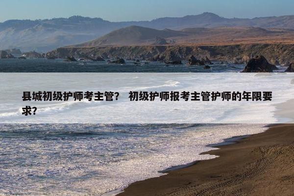 县城初级护师考主管？ 初级护师报考主管护师的年限要求？