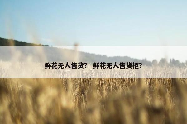 鲜花无人售货？ 鲜花无人售货柜？