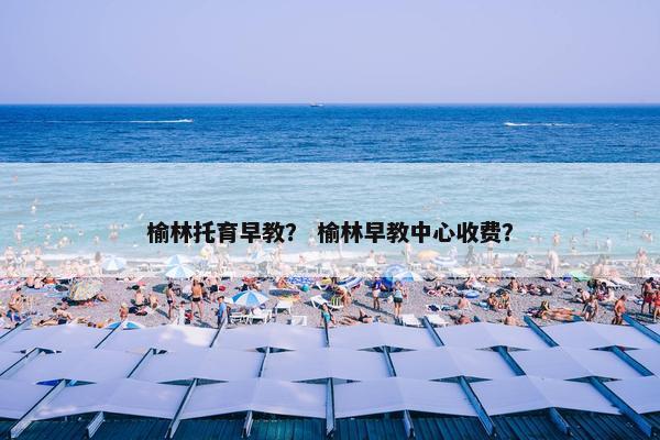榆林托育早教？ 榆林早教中心收费？