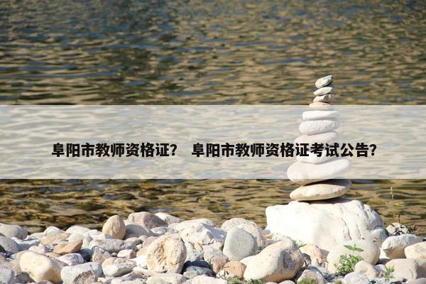 阜阳市教师资格证？ 阜阳市教师资格证考试公告？