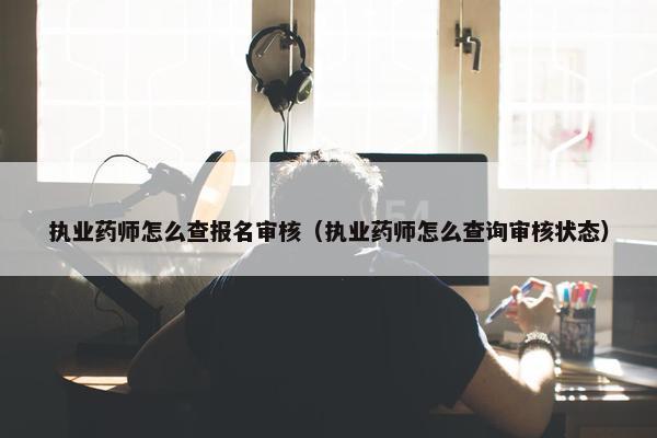 执业药师怎么查报名审核（执业药师怎么查询审核状态）
