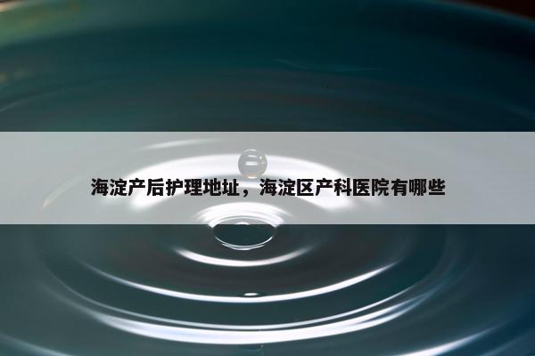 海淀产后护理地址，海淀区产科医院有哪些