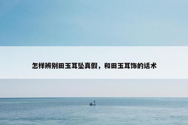 怎样辨别田玉耳坠真假，和田玉耳饰的话术