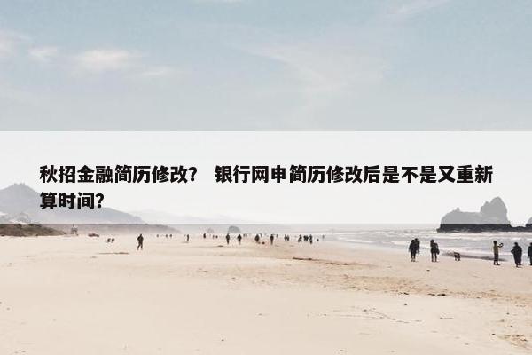 秋招金融简历修改？ 银行网申简历修改后是不是又重新算时间？