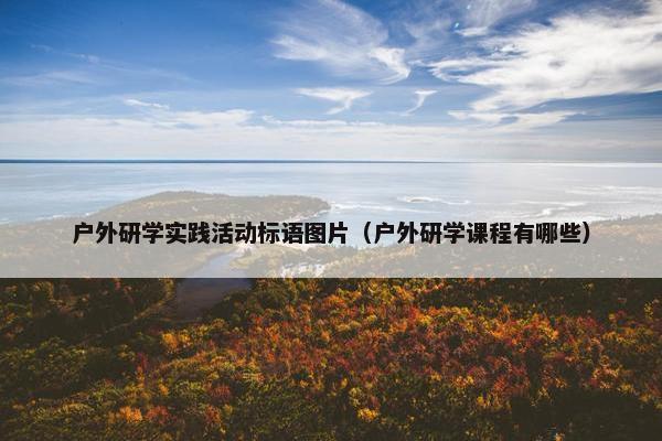 户外研学实践活动标语图片（户外研学课程有哪些）