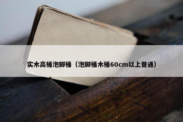 实木高桶泡脚桶（泡脚桶木桶60cm以上普通）
