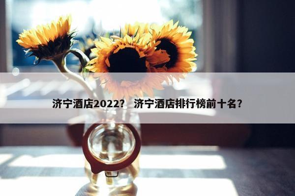 济宁酒店2022？ 济宁酒店排行榜前十名？