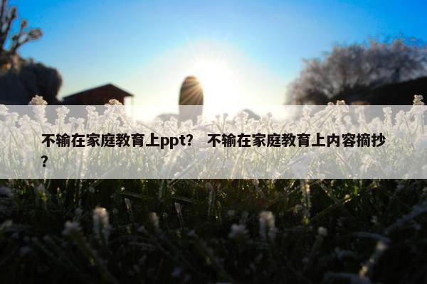 不输在家庭教育上ppt？ 不输在家庭教育上内容摘抄？