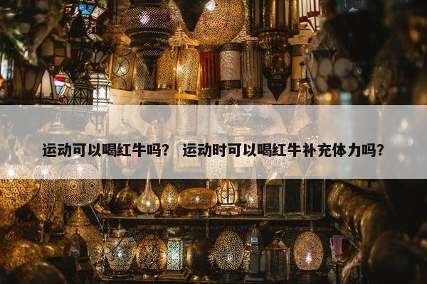 运动可以喝红牛吗？ 运动时可以喝红牛补充体力吗？