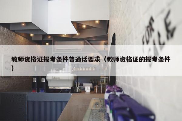 教师资格证报考条件普通话要求（教师资格证的报考条件）