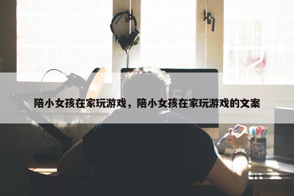 陪小女孩在家玩游戏，陪小女孩在家玩游戏的文案