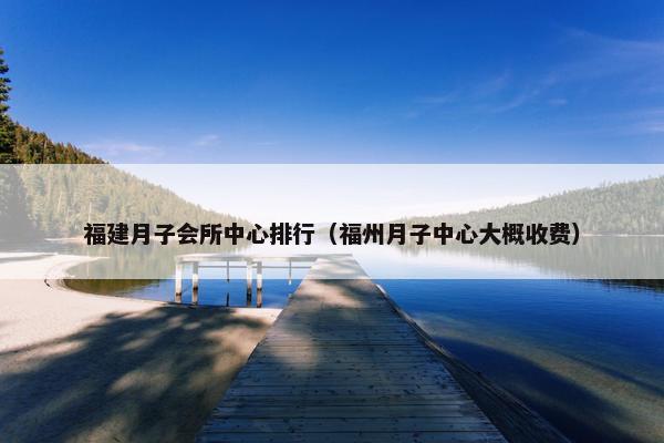 福建月子会所中心排行（福州月子中心大概收费）