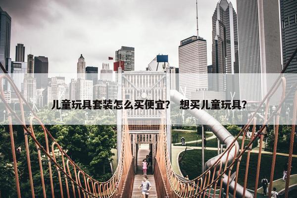 儿童玩具套装怎么买便宜？ 想买儿童玩具？