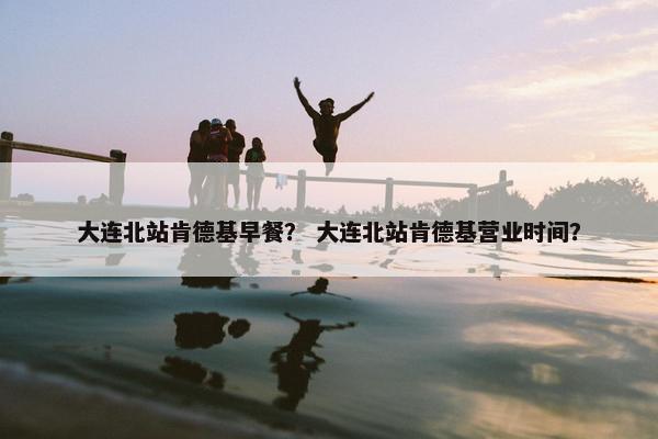 大连北站肯德基早餐？ 大连北站肯德基营业时间？