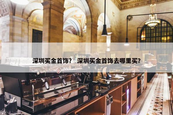 深圳买金首饰？ 深圳买金首饰去哪里买？