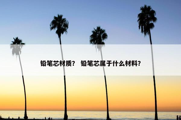 铅笔芯材质？ 铅笔芯属于什么材料？