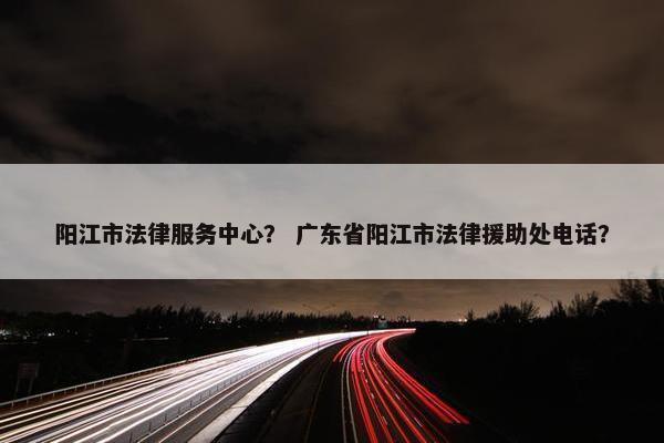 阳江市法律服务中心？ 广东省阳江市法律援助处电话？