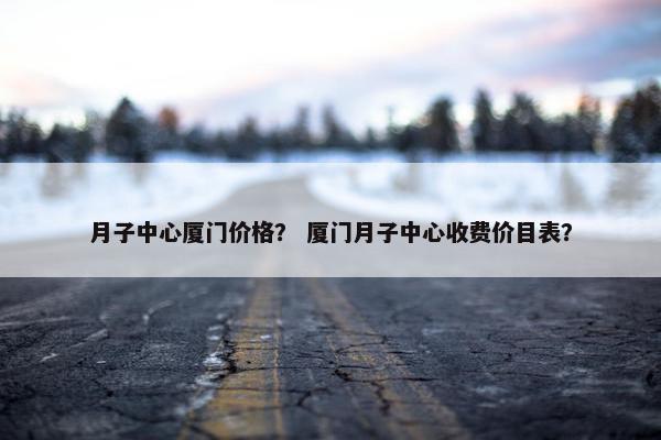 月子中心厦门价格？ 厦门月子中心收费价目表？