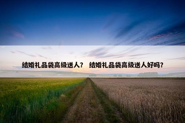 结婚礼品袋高级送人？ 结婚礼品袋高级送人好吗？