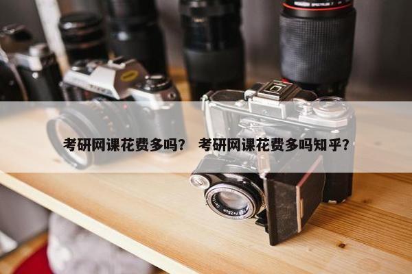 考研网课花费多吗？ 考研网课花费多吗知乎？