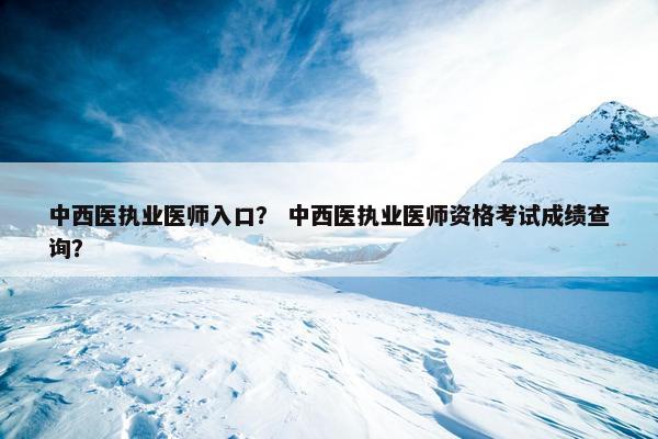 中西医执业医师入口？ 中西医执业医师资格考试成绩查询？