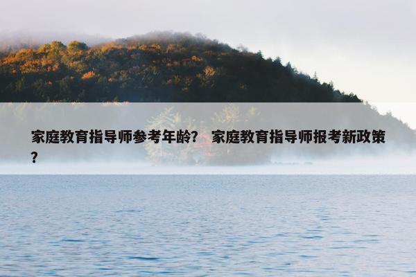 家庭教育指导师参考年龄？ 家庭教育指导师报考新政策？
