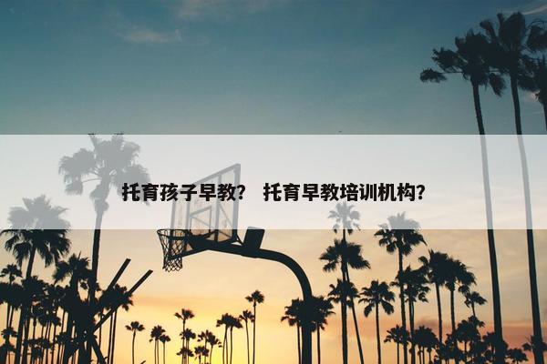 托育孩子早教？ 托育早教培训机构？