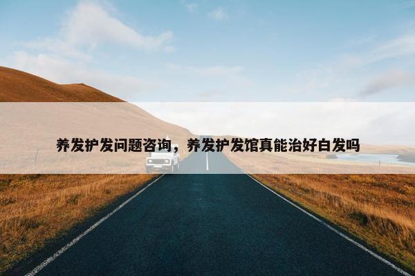 养发护发问题咨询，养发护发馆真能治好白发吗