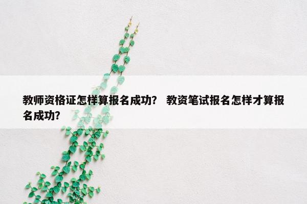 教师资格证怎样算报名成功？ 教资笔试报名怎样才算报名成功？