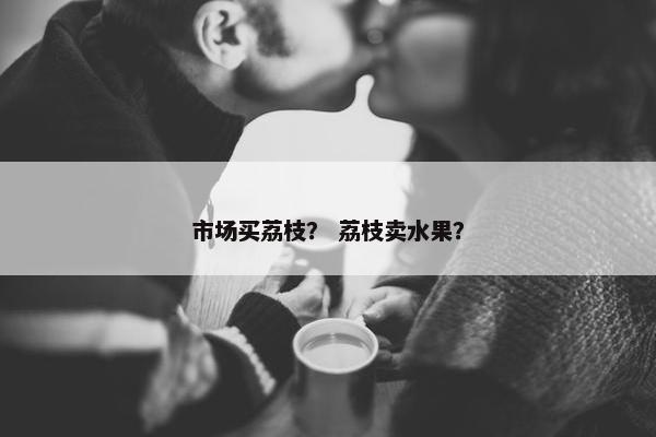 市场买荔枝？ 荔枝卖水果？
